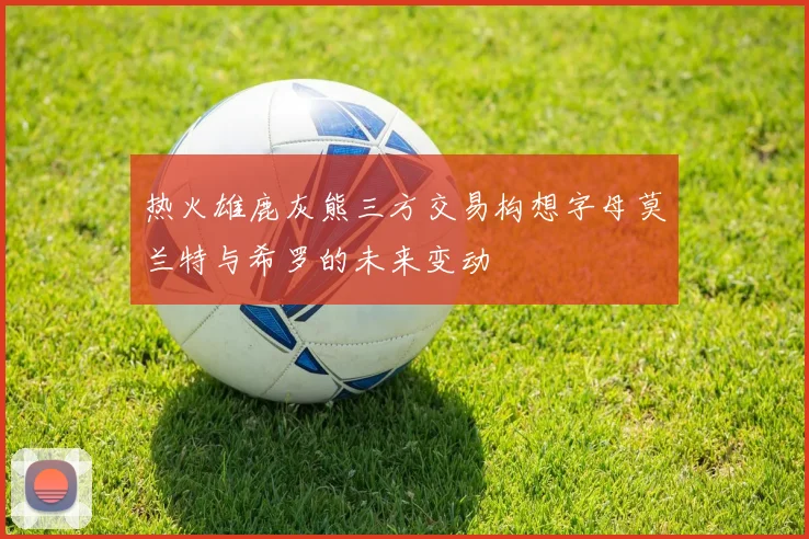 热火雄鹿灰熊三方交易构想字母莫兰特与希罗的未来变动