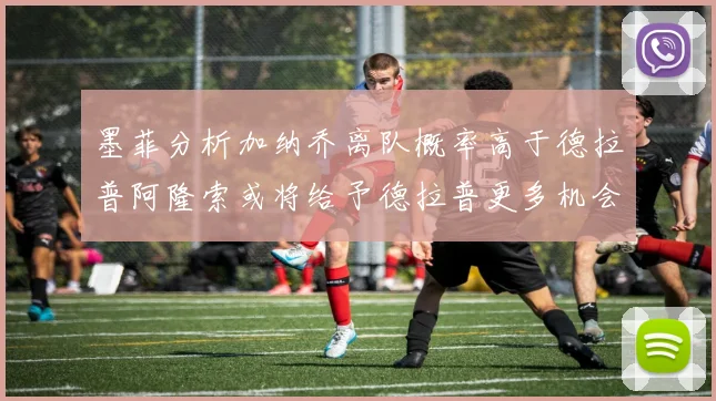 墨菲分析加纳乔离队概率高于德拉普阿隆索或将给予德拉普更多机会