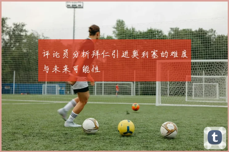 评论员分析拜仁引进奥利塞的难度与未来可能性