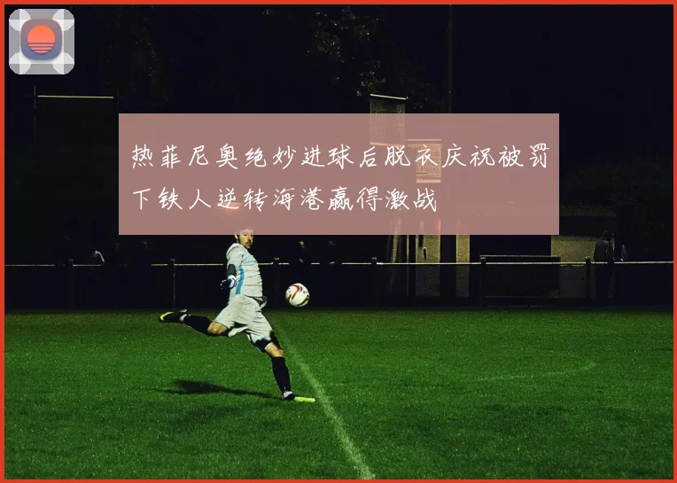 热菲尼奥绝妙进球后脱衣庆祝被罚下铁人逆转海港赢得激战