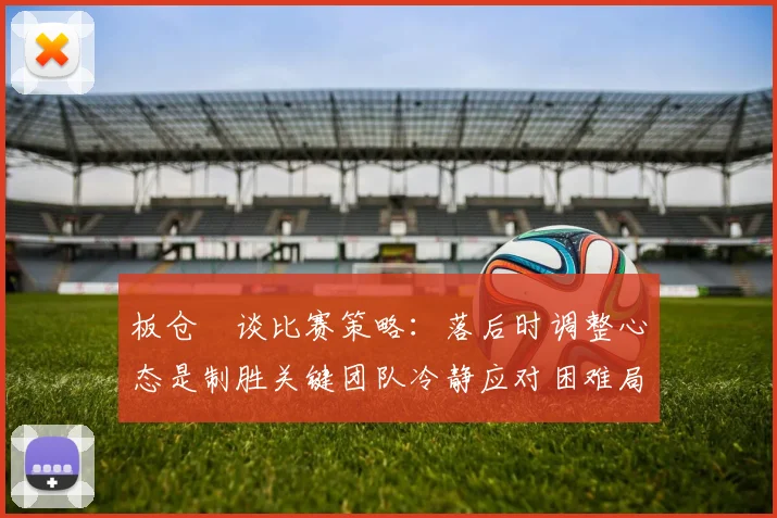 板仓滉谈比赛策略：落后时调整心态是制胜关键团队冷静应对困难局面