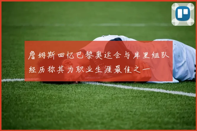 詹姆斯回忆巴黎奥运会与库里组队经历称其为职业生涯最佳之一