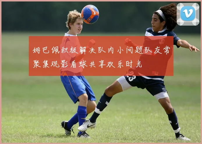 姆巴佩积极解决队内小问题队友常聚集观影看球共享欢乐时光