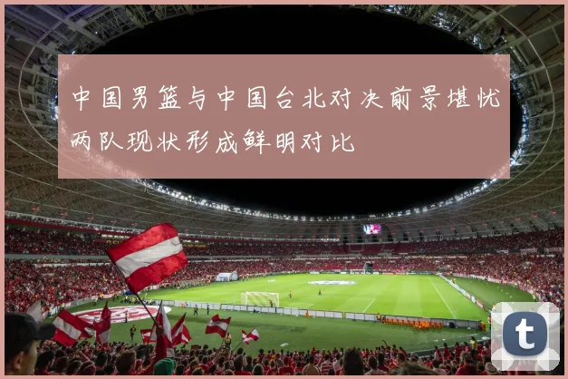 中国男篮与中国台北对决前景堪忧两队现状形成鲜明对比