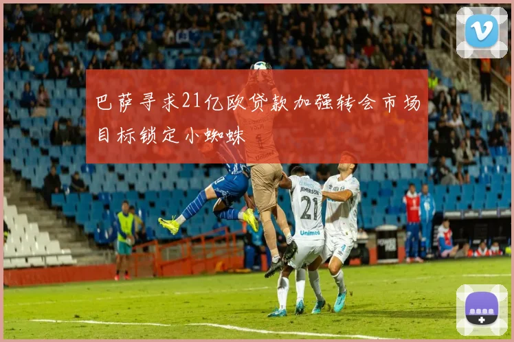 巴萨寻求21亿欧贷款加强转会市场目标锁定小蜘蛛