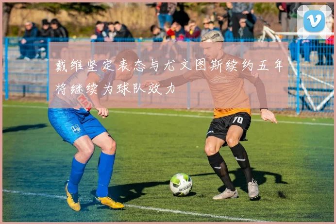 戴维坚定表态与尤文图斯续约五年将继续为球队效力