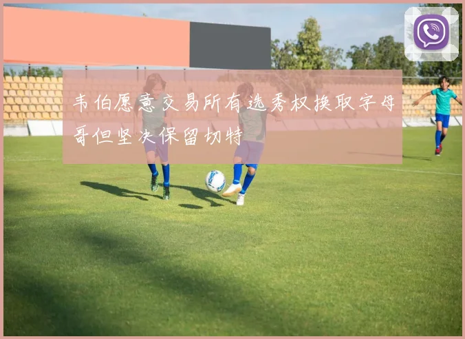 韦伯愿意交易所有选秀权换取字母哥但坚决保留切特