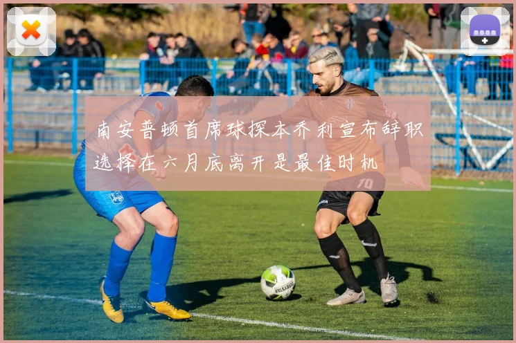 南安普顿首席球探本乔利宣布辞职选择在六月底离开是最佳时机