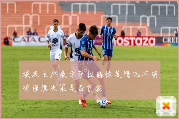 埃及主帅表示萨拉赫恢复情况不明将谨慎决策是否首发