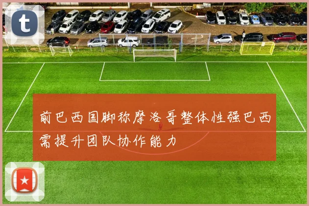 前巴西国脚称摩洛哥整体性强巴西需提升团队协作能力