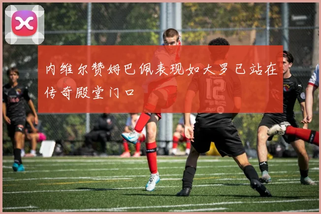 内维尔赞姆巴佩表现如大罗已站在传奇殿堂门口