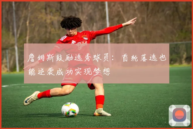 詹姆斯鼓励选秀球员：首轮落选也能逆袭成功实现梦想