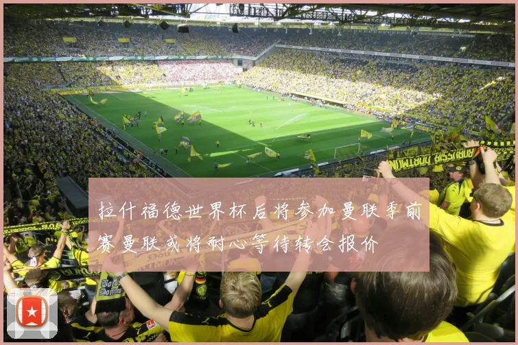 拉什福德世界杯后将参加曼联季前赛曼联或将耐心等待转会报价