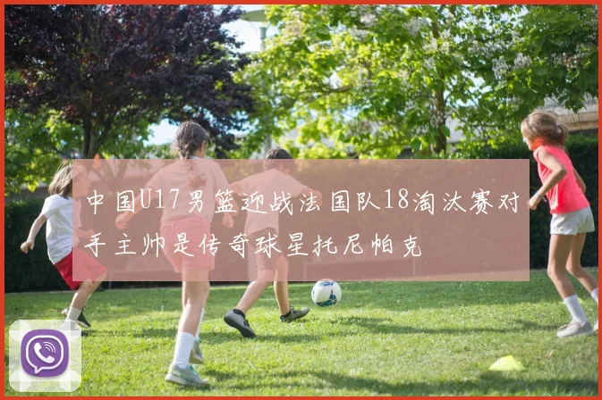 中国U17男篮迎战法国队18淘汰赛对手主帅是传奇球星托尼帕克