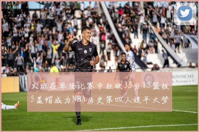 文班在单场比赛中狂砍35分15篮板5盖帽成为NBA历史第四人追平大梦鲨鱼天勾