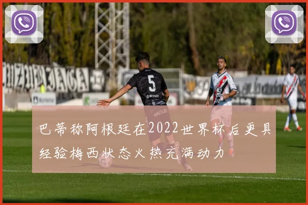 巴蒂称阿根廷在2022世界杯后更具经验梅西状态火热充满动力