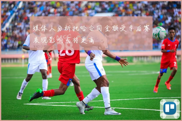 媒体人分析托哈合同金额受季后赛表现影响或将更高