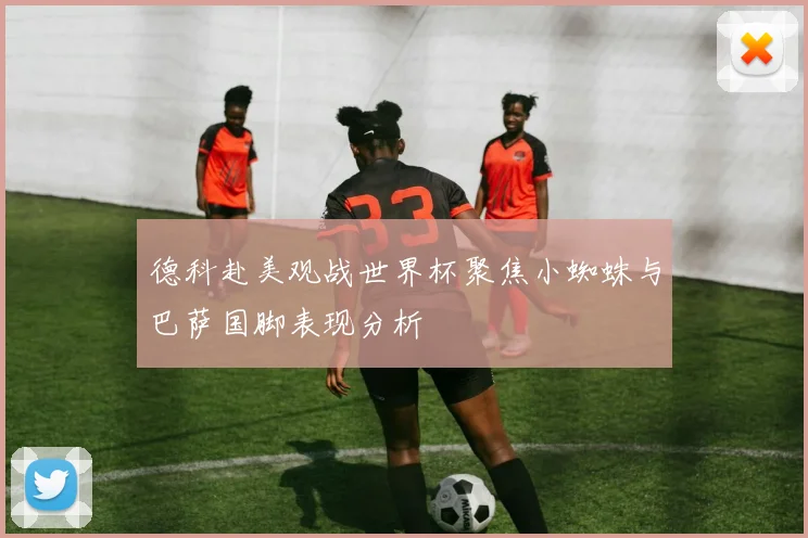 德科赴美观战世界杯聚焦小蜘蛛与巴萨国脚表现分析
