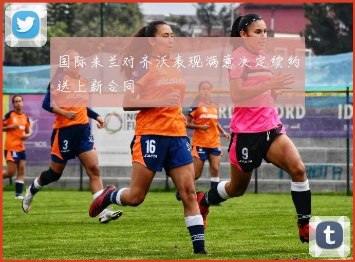 国际米兰对齐沃表现满意决定续约送上新合同