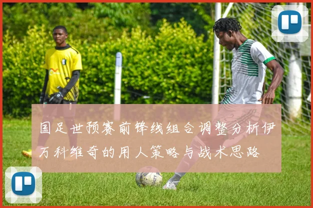 国足世预赛前锋线组合调整分析伊万科维奇的用人策略与战术思路